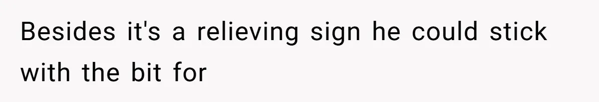 Besides it's a relieving sign he could stick with the bit for