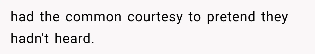 had the common courtesy to pretend they hadn't heard.