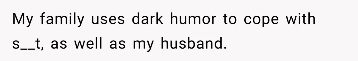 My family uses dark humor to cope with s__t, as well as my husband.