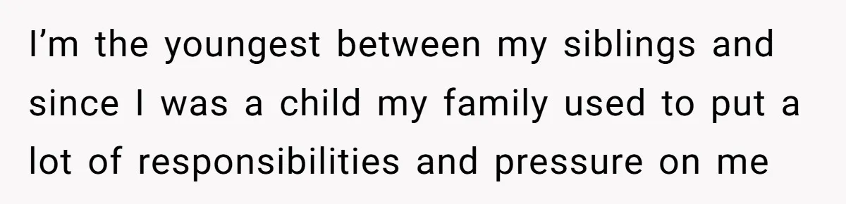 I’m the youngest between my siblings and since I was a child my family used to put a lot of responsibilities and pressure on me