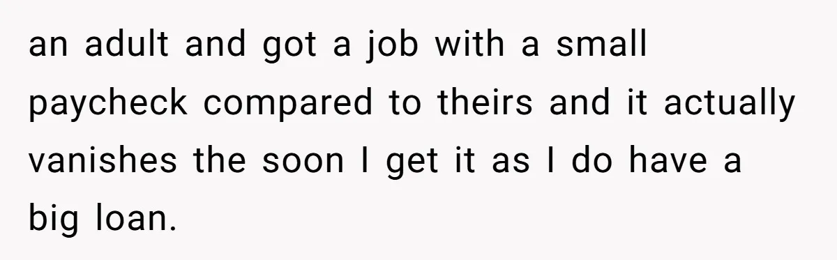 an adult and got a job with a small paycheck compared to theirs and it actually vanishes the soon I get it as I do have a big loan.