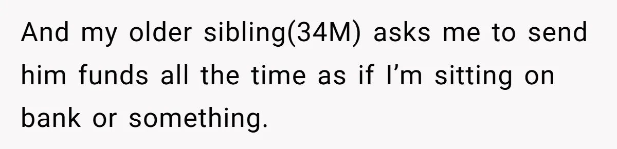 And my older sibling(34M) asks me to send him funds all the time as if I’m sitting on bank or something.
