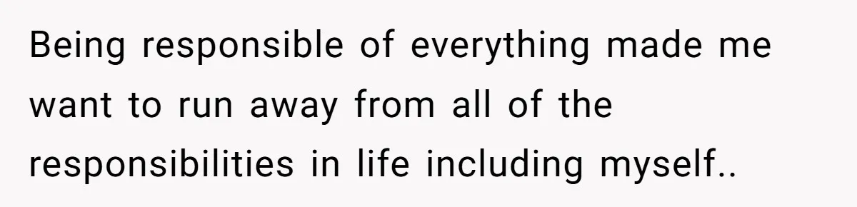 Being responsible of everything made me want to run away from all of the responsibilities in life including myself..