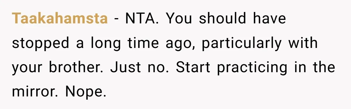 Taakahamsta − NTA. You should have stopped a long time ago, particularly with your brother. Just no. Start practicing in the mirror. Nope.