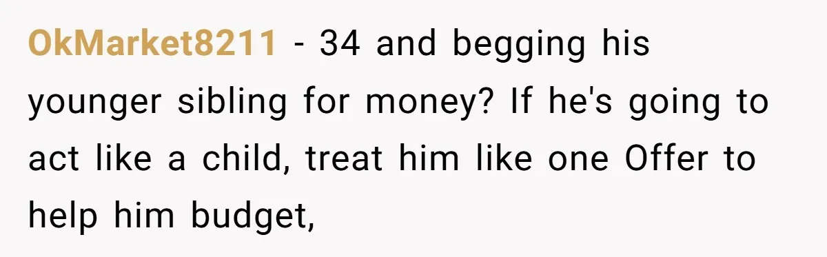 OkMarket8211 − 34 and begging his younger sibling for money? If he's going to act like a child, treat him like one Offer to help him budget,