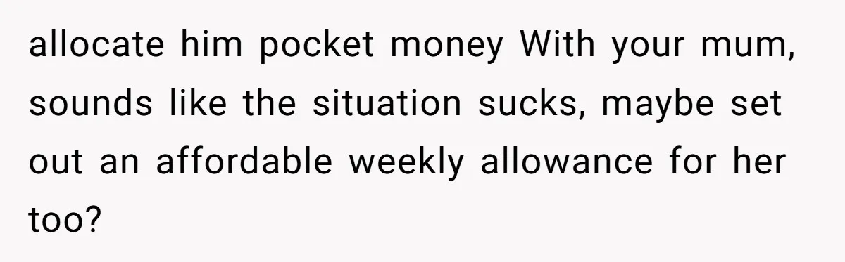 allocate him pocket money With your mum, sounds like the situation sucks, maybe set out an affordable weekly allowance for her too?