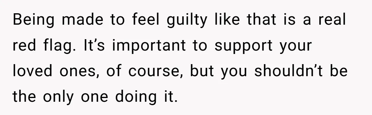 Being made to feel guilty like that is a real red flag. It’s important to support your loved ones, of course, but you shouldn’t be the only one doing it.
