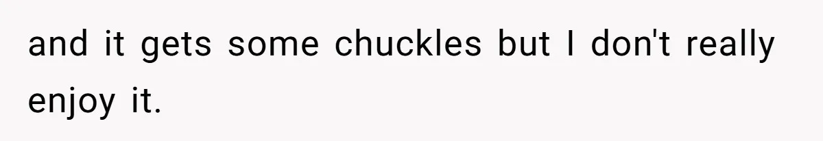 and it gets some chuckles but I don't really enjoy it.