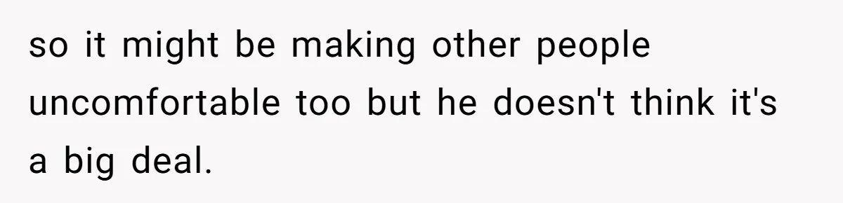 so it might be making other people uncomfortable too but he doesn't think it's a big deal.