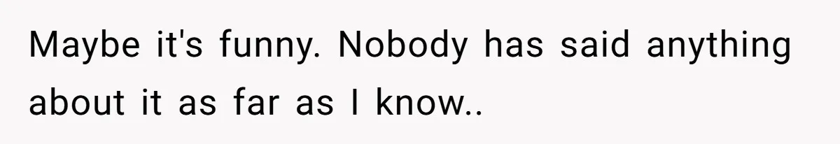 Maybe it's funny. Nobody has said anything about it as far as I know..