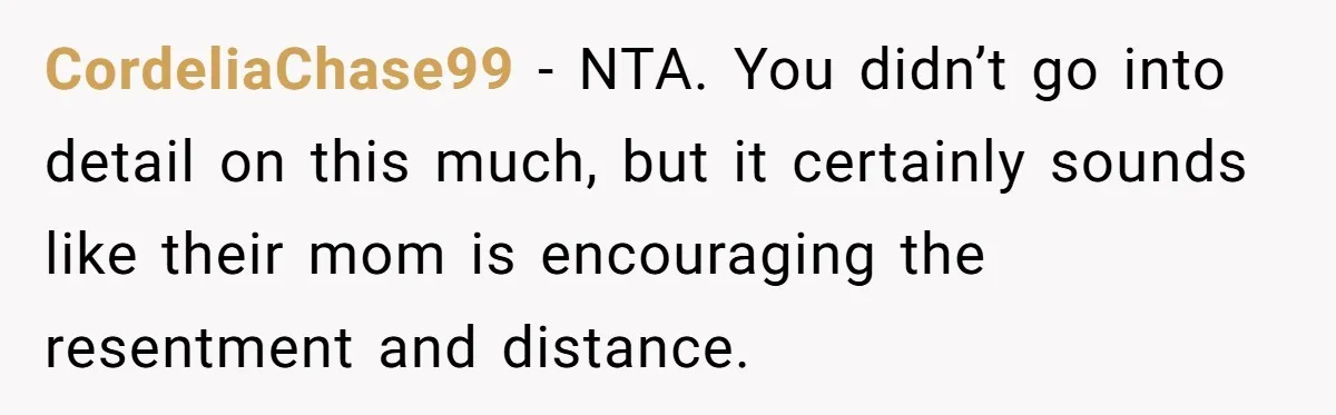 CordeliaChase99 − NTA. You didn’t go into detail on this much, but it certainly sounds like their mom is encouraging the resentment and distance.