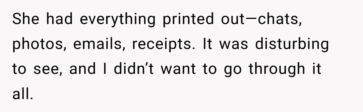 She had everything printed out—chats, photos, emails, receipts. It was disturbing to see, and I didn’t want to go through it all.