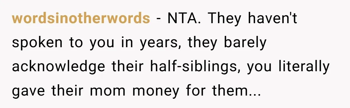wordsinotherwords − NTA. They haven't spoken to you in years, they barely acknowledge their half-siblings, you literally gave their mom money for them...