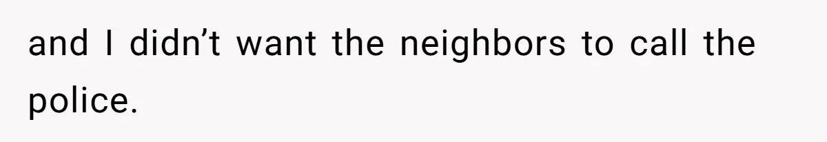 and I didn’t want the neighbors to call the police.