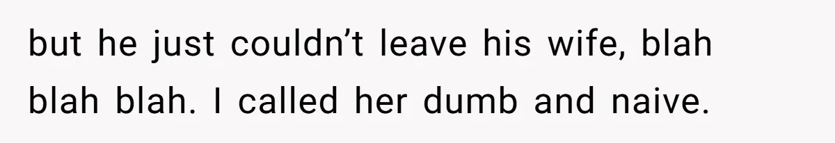 but he just couldn’t leave his wife, blah blah blah. I called her dumb and naive.