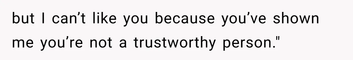 but I can’t like you because you’ve shown me you’re not a trustworthy person."