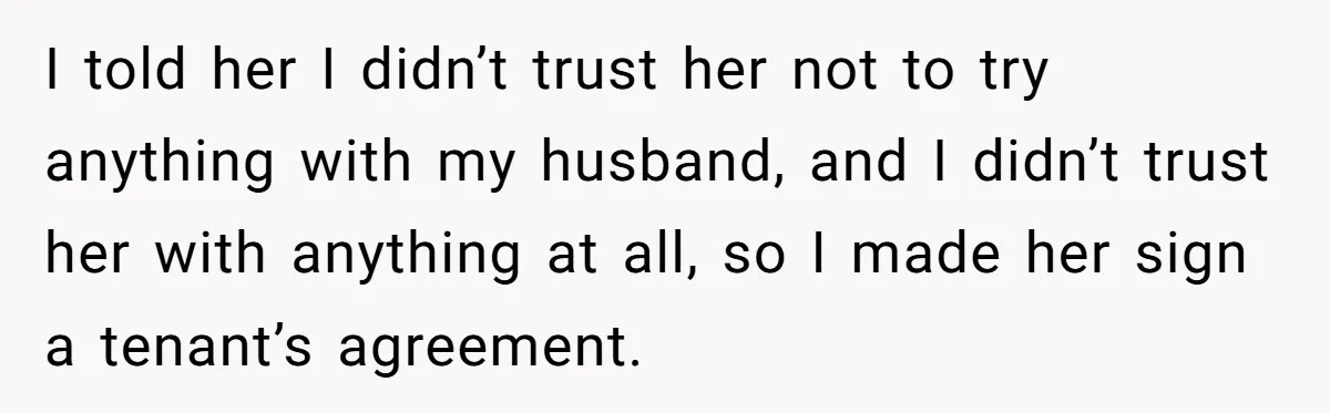 I told her I didn’t trust her not to try anything with my husband, and I didn’t trust her with anything at all, so I made her sign a tenant’s...