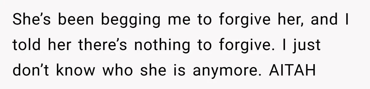 She’s been begging me to forgive her, and I told her there’s nothing to forgive. I just don’t know who she is anymore. AITAH