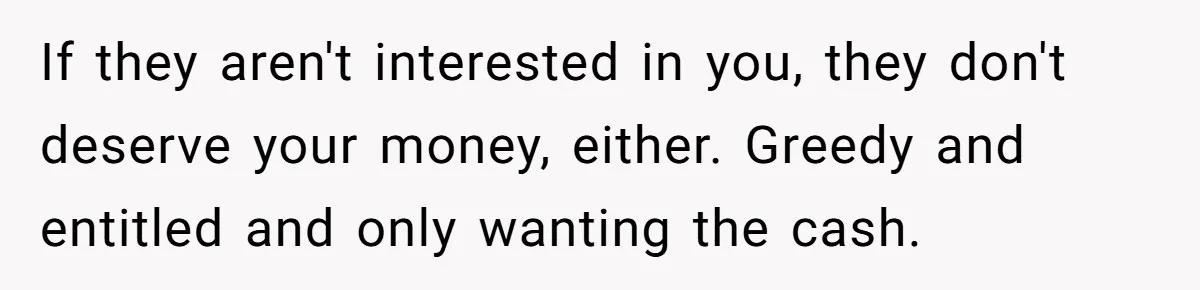 If they aren't interested in you, they don't deserve your money, either. Greedy and entitled and only wanting the cash.