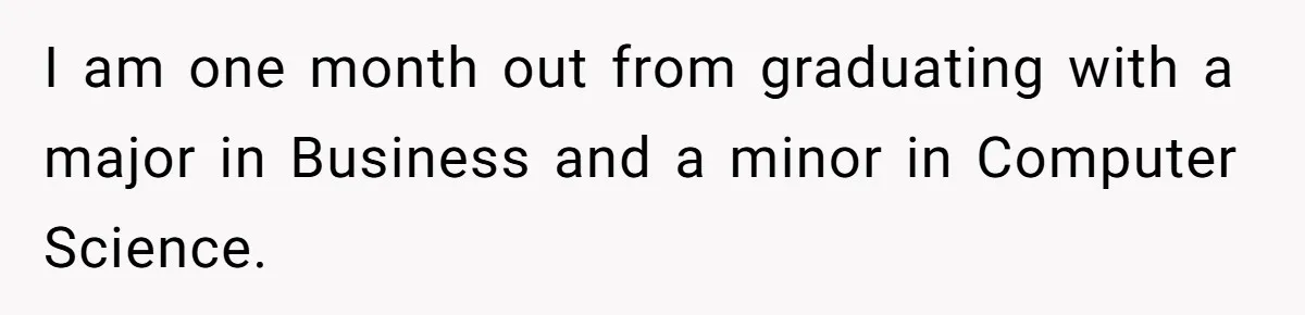 I am one month out from graduating with a major in Business and a minor in Computer Science.