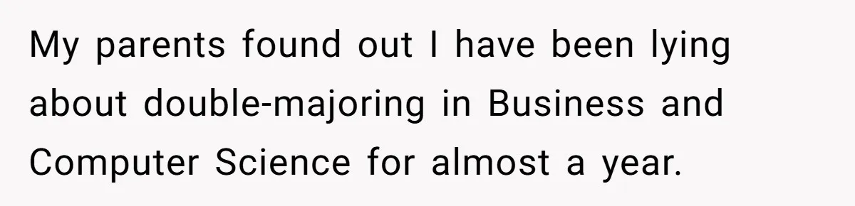 My parents found out I have been lying about double-majoring in Business and Computer Science for almost a year.
