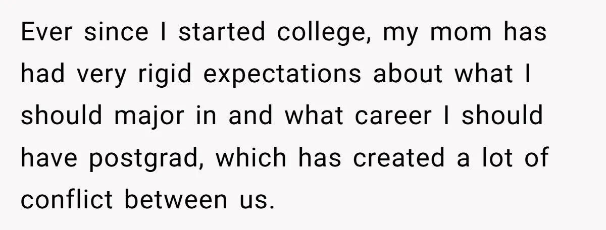 Ever since I started college, my mom has had very rigid expectations about what I should major in and what career I should have postgrad, which has created a lot...
