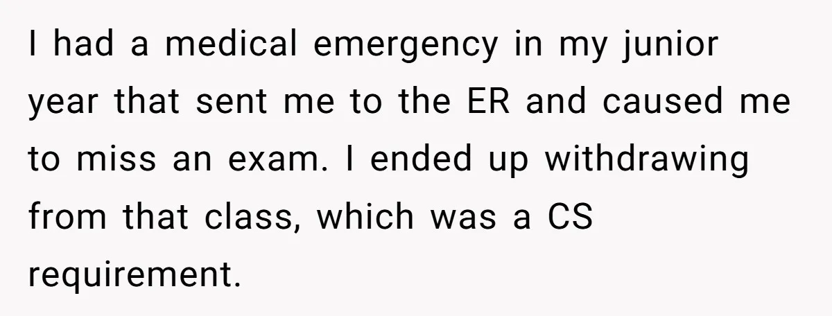 I had a medical emergency in my junior year that sent me to the ER and caused me to miss an exam. I ended up withdrawing from that class, which...