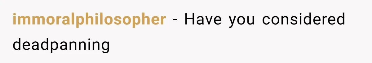 immoralphilosopher − Have you considered deadpanning