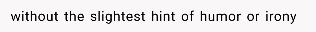 without the slightest hint of humor or irony