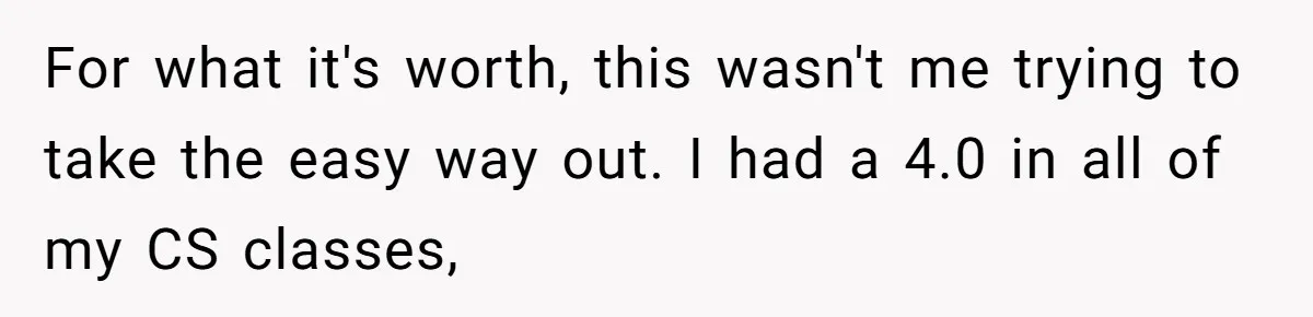 For what it's worth, this wasn't me trying to take the easy way out. I had a 4.0 in all of my CS classes,