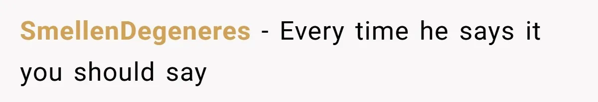 SmellenDegeneres − Every time he says it you should say