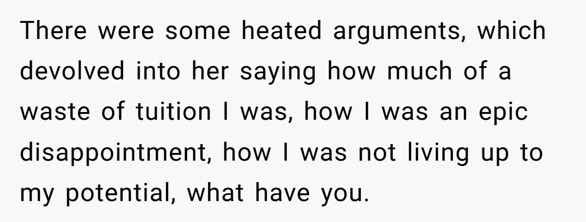 There were some heated arguments, which devolved into her saying how much of a waste of tuition I was, how I was an epic disappointment, how I was not living...