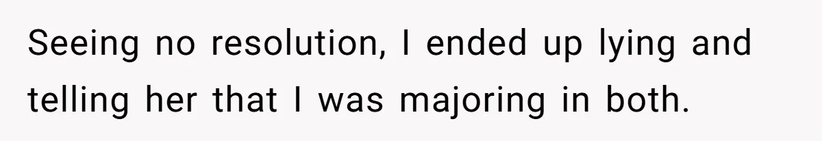 Seeing no resolution, I ended up lying and telling her that I was majoring in both.