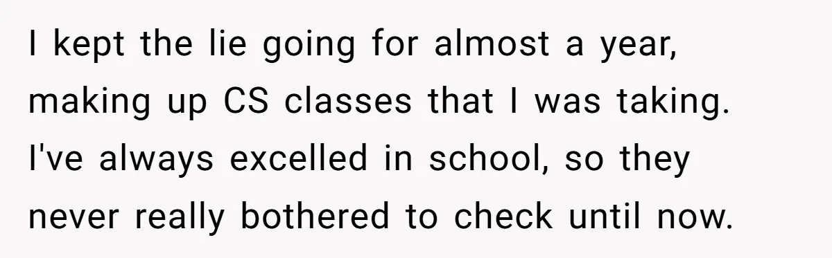 I kept the lie going for almost a year, making up CS classes that I was taking. I've always excelled in school, so they never really bothered to check until...