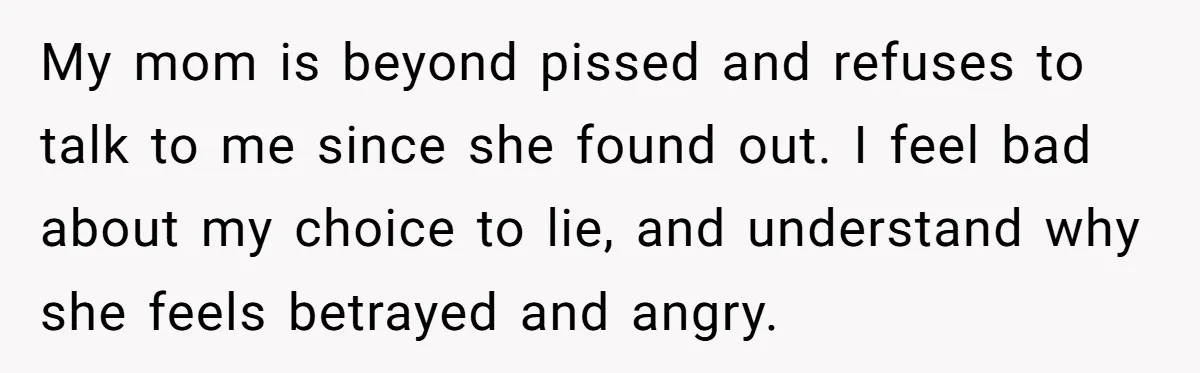 My mom is beyond pissed and refuses to talk to me since she found out. I feel bad about my choice to lie, and understand why she feels betrayed and...