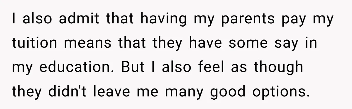 I also admit that having my parents pay my tuition means that they have some say in my education. But I also feel as though they didn't leave me many...