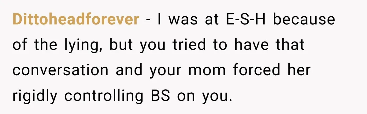 Dittoheadforever − I was at E-S-H because of the lying, but you tried to have that conversation and your mom forced her rigidly controlling BS on you.