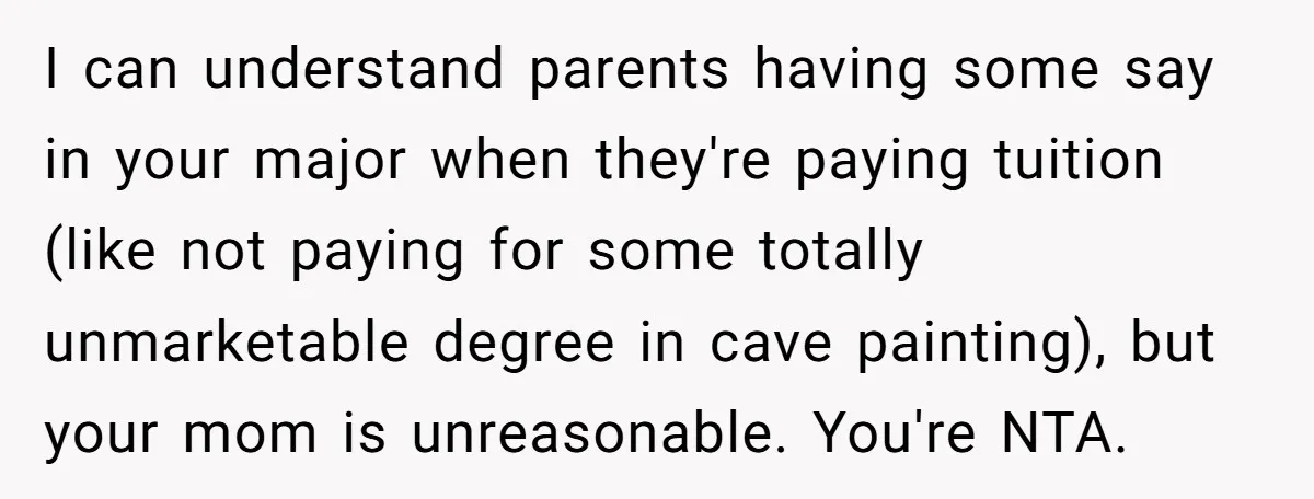 I can understand parents having some say in your major when they're paying tuition (like not paying for some totally unmarketable degree in cave painting), but your mom is unreasonable....