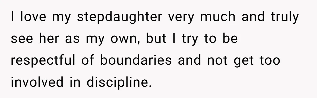 I love my stepdaughter very much and truly see her as my own, but I try to be respectful of boundaries and not get too involved in discipline.