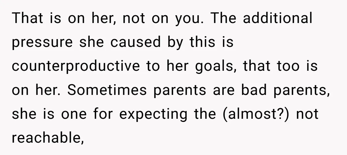 That is on her, not on you. The additional pressure she caused by this is counterproductive to her goals, that too is on her. Sometimes parents are bad parents, she...