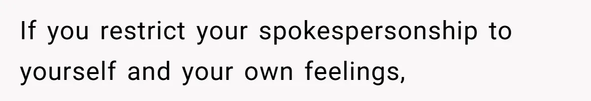 If you restrict your spokespersonship to yourself and your own feelings,