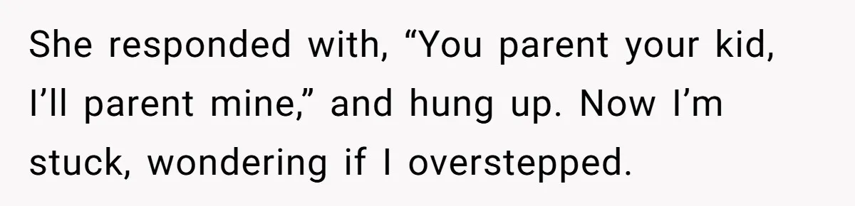 She responded with, “You parent your kid, I’ll parent mine,” and hung up. Now I’m stuck, wondering if I overstepped.