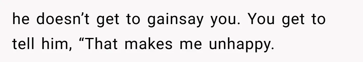 he doesn’t get to gainsay you. You get to tell him, “That makes me unhappy.