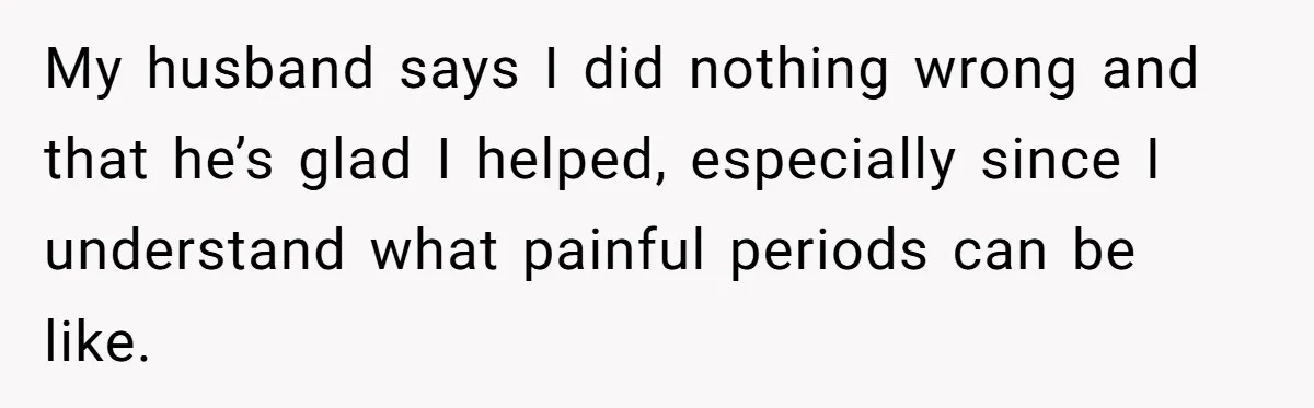 My husband says I did nothing wrong and that he’s glad I helped, especially since I understand what painful periods can be like.