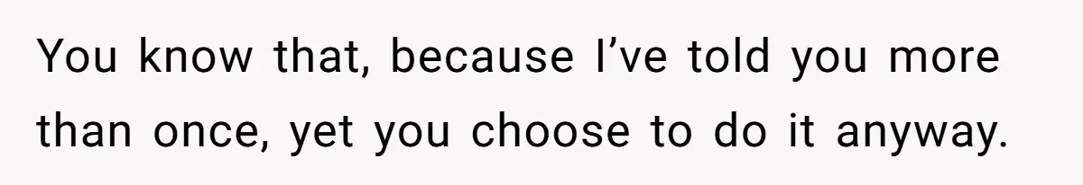 You know that, because I’ve told you more than once, yet you choose to do it anyway.