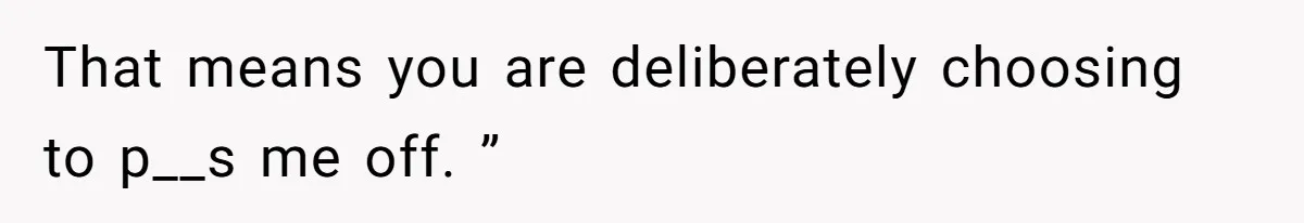 That means you are deliberately choosing to p__s me off. ”
