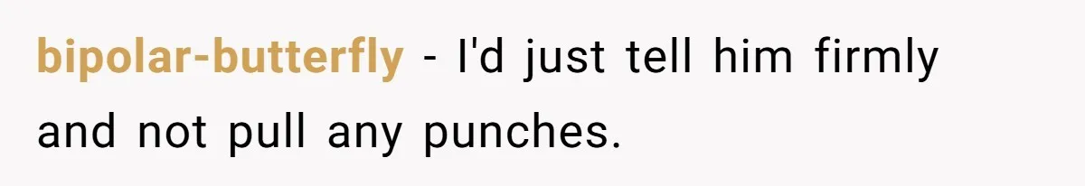 bipolar-butterfly − I'd just tell him firmly and not pull any punches.