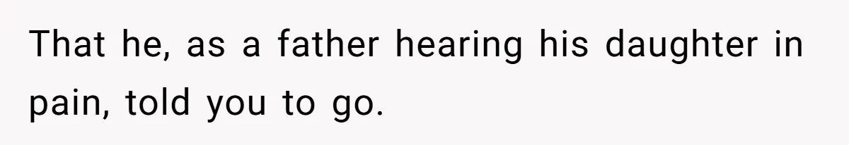 That he, as a father hearing his daughter in pain, told you to go.