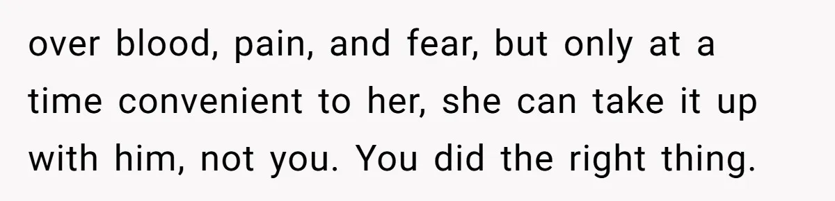 over blood, pain, and fear, but only at a time convenient to her, she can take it up with him, not you. You did the right thing.
