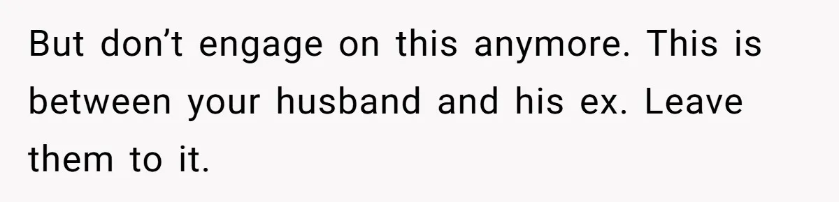 But don’t engage on this anymore. This is between your husband and his ex. Leave them to it.